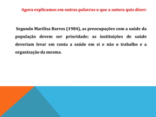 Agora explicamos em outras palavras o que a autora quis dizer:
Segundo Marilisa Barros (1984), as preocupações com a saúde da
população devem ser prioridade; as instituições de saúde
deveriam levar em conta a saúde em si e não o trabalho e a
organização da mesma.
 