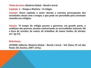Título do Livro: História Global – Brasil e Geral.
Capítulo: 1 – Tempo e História – O relógio.
Assunto: Nesse capítulo o autor aborda a extrema preocupação das
sociedades atuais com o tempo, o que pode ser percebido pela constante
consulta aos relógios.
Citação: “O tempo do relógio passou a governar, em grande parte, o
cotidiano das pessoas, mesmo contrariando as necessidades naturais. Há
a hora de acordar, de comer, de trabalhar, de tomar banho, de dormir,
etc.” (p.13)
Referência:
COTRIM, Gilberto. História Global – Brasil e Geral – Vol. Único. 8ª ed. São
Paulo: Ed. Saraiva, 2007. 610 p.
 