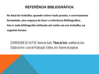 REFERÊNCIA BIBLIOGRÁFICA:
No final do trabalho, quando estiver tudo pronto, e corretamente
formulado, não esqueça de fazer a referência Bibliográfica.
Isto é, toda bibliografia utilizada até então em seu trabalho, na
seguinte forma:
 