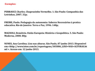 Exemplos:
PERRAULT, Charles. Chapeuzinho Vermelho. 1. São Paulo: Companhia das
Letrinhas, 2007. 32p;
FREIRE, Paulo. Pedagogia da autonomia: Saberes Necessários à pratica
educativa. Rio de Janeiro: Terra e Paz, 1996. 148p;
MAGNOLI, Demétrio. União Europeia: História e Geopolítica. 5. São Paulo:
Moderna, 2000. 80p;
NUNES, Ana Carolina. Lixo nas alturas. São Paulo, 07 junho 2013. Disponível
em:<http://www.istoe.com.br/reportagens/305086_LIXO+NAS+ALTURAS.ht
ml >. Acesso em: 12 junho 2013.
 