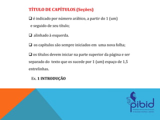TÍTULO DE CAPÍTULOS (Seções)
 é indicado por número arábico, a partir do 1 (um)
e seguido de seu título;
 alinhado à esquerda.
 os capítulos são sempre iniciados em uma nova folha;
 os títulos devem iniciar na parte superior da página e ser
separado do texto que os sucede por 1 (um) espaço de 1,5
entrelinhas.
Ex. 1 INTRODUÇÃO
 