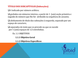 TÍTULO DOS SUBCAPÍTULOS (Subseções)
 é indicado por número arábico;
 grafados em números inteiros, a partir de 1 (um) seção primária e
seguido do número que lhe for atribuído na sequência do assunto;
 alinhamento de título das subseções à esquerda, separado por um
espaço de caractere;
 separados do texto que os precede ou que os sucede
por 1 (um) espaços de 1,5 entrelinhas.
Ex. 1.1 OBJETIVOS
1.1.1 Objetivo Geral
1.1.2 Objetivos Específicos
 