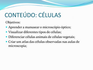 CONTEÚDO: CÉLULAS
Objetivos:
 Aprender a manusear o microscópio óptico;
 Visualizar diferentes tipos de células;
 Diferenciar células animais de células vegetais;
 Criar um atlas das células observadas nas aulas de
  microscopia;
 