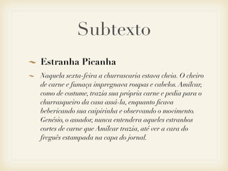 Subtexto
Estranha Picanha
Naquela sexta-feira a churrascaria estava cheia. O cheiro
de carne e fumaça impregnava roupas e cabelos. Amílcar,
como de costume, trazia sua própria carne e pedia para o
churrasqueiro da casa assá-la, enquanto ﬁcava
bebericando sua caipirinha e observando o movimento.
Genésio, o assador, nunca entendera aqueles estranhos
cortes de carne que Amílcar trazia, até ver a cara do
freguês estampada na capa do jornal.
 