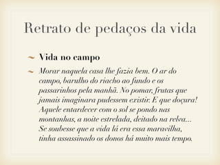 Retrato de pedaços da vida
  Vida no campo
  Morar naquela casa lhe fazia bem. O ar do
  campo, barulho do riacho ao fundo e os
  passarinhos pela manhã. No pomar, frutas que
  jamais imaginara pudessem existir. E que doçura!
  Aquele entardecer com o sol se pondo nas
  montanhas, a noite estrelada, deitado na relva...
  Se soubesse que a vida lá era essa maravilha,
  tinha assassinado os donos há muito mais tempo.
 