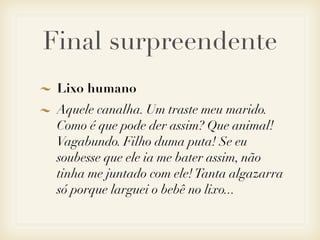 Final surpreendente
 Lixo humano
 Aquele canalha. Um traste meu marido.
 Como é que pode der assim? Que animal!
 Vagabundo. Filho duma puta! Se eu
 soubesse que ele ia me bater assim, não
 tinha me juntado com ele! Tanta algazarra
 só porque larguei o bebê no lixo...
 