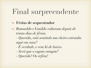 Final surpreendente
 Férias de sequestrador
 Romualdo e Vanilda voltaram depois de
 trinta dias de férias.
 - Querida, está sentindo um cheiro estranho
 aqui em casa?
 - É verdade, e vem lá de baixo.
 - Será que o esgoto entupiu?
 - Querido! Os reféns!
 