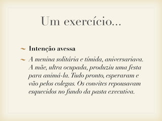 Um exercício...

Intenção avessa
A menina solitária e tímida, aniversariava.
A mãe, ultra ocupada, produziu uma festa
para animá-la. Tudo pronto, esperaram e
vão pelos colegas. Os convites repousavam
esquecidos no fundo da pasta executiva.
 