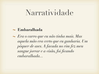 Narratividade

Embaralhada
Era o carro que eu não tinha mais. Mas
aquela mão era certo que eu ganharia. Um
pôquer de ases. A facada no rim fez meu
sangue jorrar e a visão, foi ﬁcando
embaralhada...
 