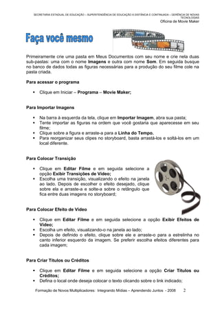 SECRETARIA ESTADUAL DE EDUCAÇÃO – SUPERITENDÊNCIA DE EDUCAÇÃO A DISTÂNCIA E CONTINUADA – GERÊNCIA DE NOVAS
                                                                                                 TECNOLOGIAS
                                                                                    Oficina de Movie Maker




Primeiramente crie uma pasta em Meus Documentos com seu nome e crie nela duas
sub-pastas: uma com o nome Imagens e outra com nome Som. Em seguida busque
no banco de dados todas as figuras necessárias para a produção do seu filme cole na
pasta criada.

Para acessar o programa

        Clique em Iniciar – Programa – Movie Maker;


Para Importar Imagens

        Na barra à esquerda da tela, clique em Importar Imagem, abra sua pasta;
        Tente importar as figuras na ordem que você gostaria que aparecesse em seu
         filme;
        Clique sobre a figura e arraste-a para a Linha do Tempo.
        Para reorganizar seus clipes no storyboard, basta arrastá-los e soltá-los em um
         local diferente.


Para Colocar Transição

        Clique em Editar Filme e em seguida selecione a
         opção Exibir Transições de Vídeo;
        Escolha uma transição, visualizando o efeito na janela
         ao lado. Depois de escolher o efeito desejado, clique
         sobre ela e arraste-a e solte-a sobre o retângulo que
         fica entre duas imagens no storyboard;


Para Colocar Efeito de Vídeo

        Clique em Editar Filme e em seguida selecione a opção Exibir Efeitos de
         Vídeo;
        Escolha um efeito, visualizando-o na janela ao lado;
        Depois de definido o efeito, clique sobre ele e arraste-o para a estrelinha no
         canto inferior esquerdo da imagem. Se preferir escolha efeitos diferentes para
         cada imagem;


Para Criar Títulos ou Créditos

        Clique em Editar Filme e em seguida selecione a opção Criar Títulos ou
         Créditos;
        Defina o local onde deseja colocar o texto clicando sobre o link indicado;

       Formação de Novos Multiplicadores: Integrando Mídias – Aprendendo Juntos - 2008            2
 
