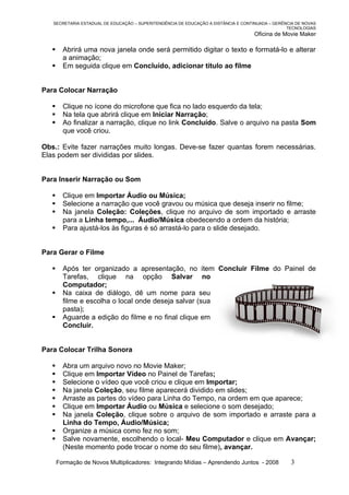 SECRETARIA ESTADUAL DE EDUCAÇÃO – SUPERITENDÊNCIA DE EDUCAÇÃO A DISTÂNCIA E CONTINUADA – GERÊNCIA DE NOVAS
                                                                                                 TECNOLOGIAS
                                                                                    Oficina de Movie Maker

        Abrirá uma nova janela onde será permitido digitar o texto e formatá-lo e alterar
         a animação;
        Em seguida clique em Concluído, adicionar título ao filme


Para Colocar Narração

        Clique no ícone do microfone que fica no lado esquerdo da tela;
        Na tela que abrirá clique em Iniciar Narração;
        Ao finalizar a narração, clique no link Concluído. Salve o arquivo na pasta Som
         que você criou.

Obs.: Evite fazer narrações muito longas. Deve-se fazer quantas forem necessárias.
Elas podem ser divididas por slides.


Para Inserir Narração ou Som

        Clique em Importar Áudio ou Música;
        Selecione a narração que você gravou ou música que deseja inserir no filme;
        Na janela Coleção: Coleções, clique no arquivo de som importado e arraste
         para a Linha tempo,... Áudio/Música obedecendo a ordem da história;
        Para ajustá-los às figuras é só arrastá-lo para o slide desejado.


Para Gerar o Filme

        Após ter organizado a apresentação, no item Concluir Filme do Painel de
         Tarefas, clique na opção Salvar no
         Computador;
        Na caixa de diálogo, dê um nome para seu
         filme e escolha o local onde deseja salvar (sua
         pasta);
        Aguarde a edição do filme e no final clique em
         Concluir.


Para Colocar Trilha Sonora

        Abra um arquivo novo no Movie Maker;
        Clique em Importar Vídeo no Painel de Tarefas;
        Selecione o vídeo que você criou e clique em Importar;
        Na janela Coleção, seu filme aparecerá dividido em slides;
        Arraste as partes do vídeo para Linha do Tempo, na ordem em que aparece;
        Clique em Importar Áudio ou Música e selecione o som desejado;
        Na janela Coleção, clique sobre o arquivo de som importado e arraste para a
         Linha do Tempo, Áudio/Música;
        Organize a música como fez no som;
        Salve novamente, escolhendo o local- Meu Computador e clique em Avançar;
         (Neste momento pode trocar o nome do seu filme), avançar.

       Formação de Novos Multiplicadores: Integrando Mídias – Aprendendo Juntos - 2008            3
 
