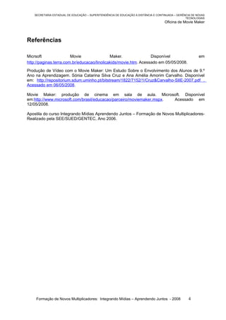 SECRETARIA ESTADUAL DE EDUCAÇÃO – SUPERITENDÊNCIA DE EDUCAÇÃO A DISTÂNCIA E CONTINUADA – GERÊNCIA DE NOVAS
                                                                                                 TECNOLOGIAS
                                                                                    Oficina de Movie Maker



Referências

Micrsoft                Movie                Maker.               Disponível                             em
http://paginas.terra.com.br/educacao/linolicakids/movie.htm. Acessado em 05/05/2008.
Produção de Vídeo com o Movie Maker: Um Estudo Sobre o Envolvimento dos Alunos de 9.º
Ano na Aprendizagem. Sónia Catarina Silva Cruz e Ana Amélia Amorim Carvalho. Disponível
em: http://repositorium.sdum.uminho.pt/bitstream/1822/7152/1/Cruz&Carvalho-SIIE-2007.pdf .
Acessado em 06/05/2008.

Movie Maker: produção de cinema em sala de aula. Microsoft. Disponível
em:http://www.microsoft.com/brasil/educacao/parceiro/moviemaker.mspx. Acessado em
12/05/2008.

Apostila do curso Integrando Mídias Aprendendo Juntos – Formação de Novos Multiplicadores-
Realizado pela SEE/SUED/GENTEC, Ano 2006.




    Formação de Novos Multiplicadores: Integrando Mídias – Aprendendo Juntos - 2008               4
 