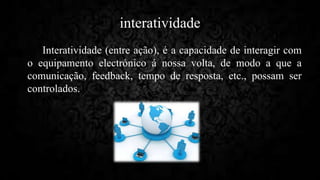 interatividade
Interatividade (entre ação), é a capacidade de interagir com
o equipamento electrónico á nossa volta, de modo a que a
comunicação, feedback, tempo de resposta, etc., possam ser
controlados.
 