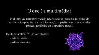 O que é a multimédia?
Multimédia ( múltiplos meios ) refere-se á utilização simultânea de
vários meios para transmitir informações a partir de um computador
pessoal, periférico ou dispositivo móvel.
Existem também 2 tipos de médias:
– Média estática
– Média dinâmica
 