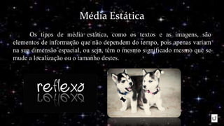 Média Estática
Os tipos de média estática, como os textos e as imagens, são
elementos de informação que não dependem do tempo, pois apenas variam
na sua dimensão espacial, ou seja, têm o mesmo significado mesmo que se
mude a localização ou o tamanho destes.
 