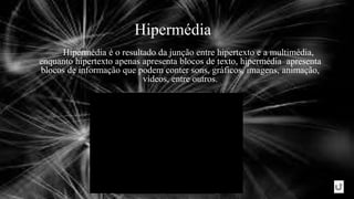 Hipermédia
Hipermédia é o resultado da junção entre hipertexto e a multimédia,
enquanto hipertexto apenas apresenta blocos de texto, hipermédia apresenta
blocos de informação que podem conter sons, gráficos, imagens, animação,
vídeos, entre outros.
 