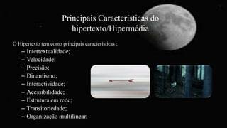 Principais Características do
hipertexto/Hipermédia
O Hipertexto tem como principais características :
– Intertextualidade;
– Velocidade;
– Precisão;
– Dinamismo;
– Interactividade;
– Acessibilidade;
– Estrutura em rede;
– Transitoriedade;
– Organização multilinear.
 