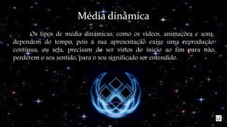 Média dinâmica
Os tipos de média dinâmicas, como os vídeos, animações e sons,
dependem do tempo, pois a sua apresentação exige uma reprodução
contínua, ou seja, precisam de ser vistos do inicio ao fim para não
perderem o seu sentido, para o seu significado ser entendido.
 