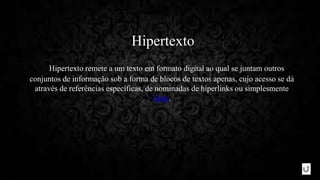 Hipertexto
Hipertexto remete a um texto em formato digital ao qual se juntam outros
conjuntos de informação sob a forma de blocos de textos apenas, cujo acesso se dá
através de referências específicas, de nominadas de hiperlinks ou simplesmente
links.
 