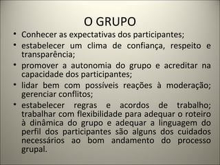 O GRUPO Conhecer as expectativas dos participantes;  estabelecer um clima de confiança, respeito e transparência;  promover a autonomia do grupo e acreditar na capacidade dos participantes;  lidar bem com possíveis reações à moderação; gerenciar conflitos;  estabelecer regras e acordos de trabalho; trabalhar com flexibilidade para adequar o roteiro à dinâmica do grupo e adequar a linguagem do perfil dos participantes são alguns dos cuidados necessários ao bom andamento do processo grupal.  