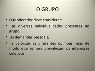 O GRUPO O Moderador deve considerar: as diversas individualidades presentes no grupo; as demandas pessoais; e valorizar as diferentes opiniões, mas de modo que sempre prevaleçam os interesses coletivos.    