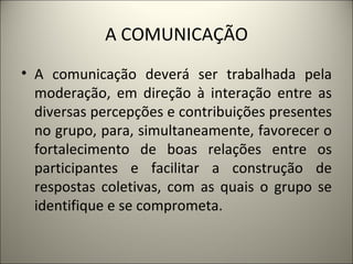 A COMUNICAÇÃO A comunicação deverá ser trabalhada pela moderação, em direção à interação entre as diversas percepções e contribuições presentes no grupo, para, simultaneamente, favorecer o fortalecimento de boas relações entre os participantes e facilitar a construção de respostas coletivas, com as quais o grupo se identifique e se comprometa. 