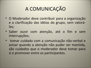A COMUNICAÇÃO O Moderador deve contribuir para a organização e a clarificação das idéias do grupo, sem valorá-las;  Saber ouvir com atenção, até o fim e sem interrupções; tomar cuidado com a comunicação não-verbal e avisar quando a atenção não puder ser mantida, são cuidados que o moderador deve tomar para si e promover entre os participantes.  