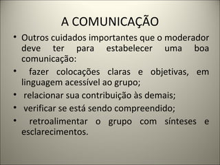 A COMUNICAÇÃO Outros cuidados importantes que o moderador deve ter para estabelecer uma boa comunicação: fazer colocações claras e objetivas, em linguagem acessível ao grupo; relacionar sua contribuição às demais; verificar se está sendo compreendido; retroalimentar o grupo com sínteses e esclarecimentos.  
