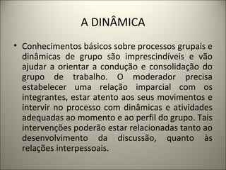 A DINÂMICA Conhecimentos básicos sobre processos grupais e dinâmicas de grupo são imprescindíveis e vão ajudar a orientar a condução e consolidação do grupo de trabalho. O moderador precisa estabelecer uma relação imparcial com os integrantes, estar atento aos seus movimentos e intervir no processo com dinâmicas e atividades adequadas ao momento e ao perfil do grupo. Tais intervenções poderão estar relacionadas tanto ao desenvolvimento da discussão, quanto às relações interpessoais. 