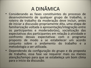 A DINÂMICA Considerando as fases constituintes do processo de desenvolvimento de qualquer grupo de trabalho, o roteiro de trabalho da moderação deve incluir, antes de iniciar a discussão propriamente dita, uma etapa de familiarização voltada à apresentação/integração entre os participantes e moderador(es), socialização das expectativas dos participantes em relação à atividade e confronto dessas expectativas com o programa proposto de modo a se estabelecer um acordo conjunto sobre o andamento do trabalho e a metodologia a ser utilizada.  Dependendo da configuração do grupo e da proposta de trabalho, essa fase vai requerer mais ou menos atenção/tempo para que se estabeleça um bom clima para o início da discussão. 