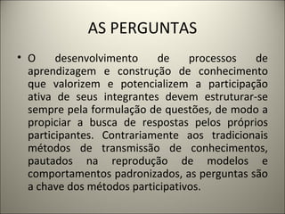 AS PERGUNTAS O desenvolvimento de processos de aprendizagem e construção de conhecimento que valorizem e potencializem a participação ativa de seus integrantes devem estruturar-se sempre pela formulação de questões, de modo a propiciar a busca de respostas pelos próprios participantes. Contrariamente aos tradicionais métodos de transmissão de conhecimentos, pautados na reprodução de modelos e comportamentos padronizados, as perguntas são a chave dos métodos participativos.  