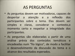 AS PERGUNTAS As perguntas devem ser motivadoras, capazes de despertar a atenção e a reflexão dos participantes sobre o tema. Elas devem ser simples e claras, considerar o contexto,o momento certo e respeitar a integridade dos participantes. As perguntas são elaboradas a partir de uma análise prévia dos conteúdos temáticos e encadeadas num “fio lógico”, de modo a facilitar o desenvolvimento da discussão do tema e o alcance dos resultados esperados. 