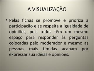 A VISUALIZAÇÃO Pelas fichas se promove e prioriza a participação e se respeita a igualdade de opiniões, pois todos têm um mesmo espaço para responder às perguntas colocadas pelo moderador e mesmo as pessoas mais tímidas acabam por expressar sua idéias e opiniões.  