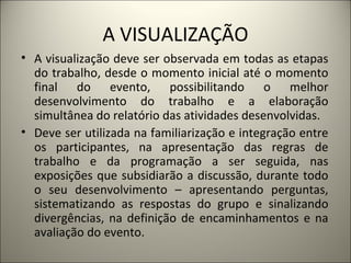 A VISUALIZAÇÃO A visualização deve ser observada em todas as etapas do trabalho, desde o momento inicial até o momento final do evento, possibilitando o melhor desenvolvimento do trabalho e a elaboração simultânea do relatório das atividades desenvolvidas.  Deve ser utilizada na familiarização e integração entre os participantes, na apresentação das regras de trabalho e da programação a ser seguida, nas exposições que subsidiarão a discussão, durante todo o seu desenvolvimento – apresentando perguntas, sistematizando as respostas do grupo e sinalizando divergências, na definição de encaminhamentos e na avaliação do evento.  