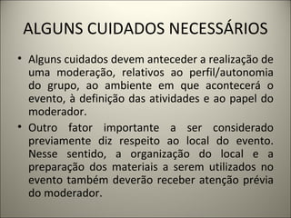 ALGUNS CUIDADOS NECESSÁRIOS Alguns cuidados devem anteceder a realização de uma moderação, relativos ao perfil/autonomia do grupo, ao ambiente em que acontecerá o evento, à definição das atividades e ao papel do moderador.  Outro fator importante a ser considerado previamente diz respeito ao local do evento. Nesse sentido, a organização do local e a preparação dos materiais a serem utilizados no evento também deverão receber atenção prévia do moderador.  