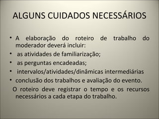 ALGUNS CUIDADOS NECESSÁRIOS A elaboração do roteiro de trabalho do moderador deverá incluir: as atividades de familiarização; as perguntas encadeadas; intervalos/atividades/dinâmicas intermediárias conclusão dos trabalhos e avaliação do evento. O roteiro deve registrar o tempo e os recursos necessários a cada etapa do trabalho.    