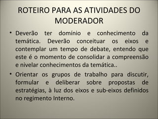 ROTEIRO PARA AS ATIVIDADES DO MODERADOR Deverão ter domínio e conhecimento da temática. Deverão conceituar os eixos e contemplar um tempo de debate, entendo que este é o momento de consolidar a compreensão e nivelar conhecimentos da temática.. Orientar os grupos de trabalho para discutir, formular e deliberar sobre propostas de estratégias, à luz dos eixos e sub-eixos definidos no regimento Interno.  