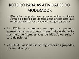 ROTEIRO PARA AS ATIVIDADES DO MODERADOR f)Formular perguntas que possam indicar as idéias centrais do texto base de forma que oriente para que respostas sejam dadas atendendo as seguintes etapas:    1ª ETAPA – momento em que as pessoas apresentam suas propostas, sem muita elaboração por meio de “tempestades de idéias”, ou seja, “ toró de palpites”.   2ª ETAPA – as idéias serão registradas e agrupadas por semelhanças;   