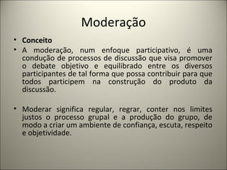 Moderação Conceito A moderação, num enfoque participativo, é uma condução de processos de discussão que visa promover o debate objetivo e equilibrado entre os diversos participantes de tal forma que possa contribuir para que todos participem na construção do produto da discussão.   Moderar significa regular, regrar, conter nos limites justos o processo grupal e a produção do grupo, de modo a criar um ambiente de confiança, escuta, respeito e objetividade.    
