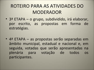 ROTEIRO PARA AS ATIVIDADES DO MODERADOR 3ª ETAPA – o grupo, subdividido, irá elaborar, por escrito, as propostas em forma de estratégias. 4ª ETAPA – as propostas serão separadas em âmbito municipal, estadual e nacional e, em seguida, votadas que serão apresentadas na plenária para votação de todos os participantes. 