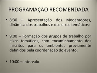 PROGRAMAÇÃO RECOMENDADA 8:30 – Apresentação dos Moderadores, dinâmica dos trabalhos e dos eixos temáticos; 9:00 – Formação dos grupos de trabalho por eixos temáticos, com encaminhamento dos inscritos para os ambientes previamente definidos pela coordenação do evento; 10:00 – Intervalo 