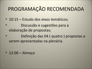 PROGRAMAÇÃO RECOMENDADA 10:15 – Estudo dos eixos temáticos; Discussão e sugestões para a elaboração de propostas; Definição das 04 ( quatro ) propostas a serem apresentadas na plenária.   12:00 – Almoço 
