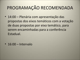 PROGRAMAÇÃO RECOMENDADA 14:00 – Plenária com apresentação das propostas dos eixos temáticos com a votação de duas propostas por eixo temático, para serem encaminhadas para a conferência Estadual. 16:00 – Intervalo   