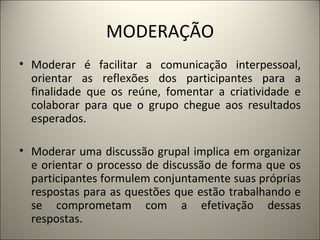 MODERAÇÃO Moderar é facilitar a comunicação interpessoal, orientar as reflexões dos participantes para a finalidade que os reúne, fomentar a criatividade e colaborar para que o grupo chegue aos resultados esperados.    Moderar uma discussão grupal implica em organizar e orientar o processo de discussão de forma que os participantes formulem conjuntamente suas próprias respostas para as questões que estão trabalhando e se comprometam com a efetivação dessas respostas.  