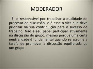 MODERADOR É  o responsável por trabalhar a qualidade do processo de discussão  e é esse o viés que deve priorizar na sua contribuição para o sucesso do trabalho. Não é seu papel participar ativamente na discussão do grupo, mesmo porque uma certa neutralidade é fundamental quando se assume a tarefa de promover a discussão equilibrada de um grupo   