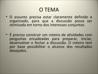O TEMA O assunto precisa estar claramente definido e organizado, para que a discussão possa ser otimizada em torno dos interesses conjuntos.  É preciso construir um roteiro de atividades com perguntas encadeadas para preparar, iniciar, desenvolver e fechar a discussão. O roteiro tem por base possibilitar o alcance dos resultados desejados.   