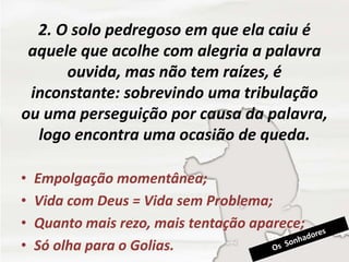 2. O solo pedregoso em que ela caiu é
aquele que acolhe com alegria a palavra
ouvida, mas não tem raízes, é
inconstante: sobrevindo uma tribulação
ou uma perseguição por causa da palavra,
logo encontra uma ocasião de queda.
• Empolgação momentânea;
• Vida com Deus = Vida sem Problema;
• Quanto mais rezo, mais tentação aparece;
• Só olha para o Golias.
 