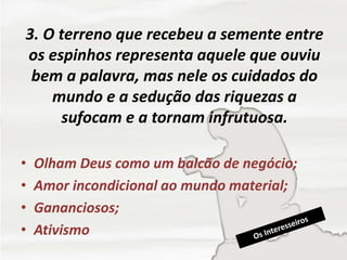 3. O terreno que recebeu a semente entre
os espinhos representa aquele que ouviu
bem a palavra, mas nele os cuidados do
mundo e a sedução das riquezas a
sufocam e a tornam infrutuosa.
• Olham Deus como um balcão de negócio;
• Amor incondicional ao mundo material;
• Gananciosos;
• Ativismo
 