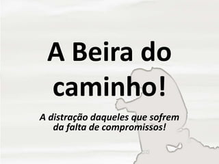 A Beira do
caminho!
A distração daqueles que sofrem
da falta de compromissos!
 