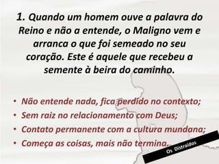 1. Quando um homem ouve a palavra do
Reino e não a entende, o Maligno vem e
arranca o que foi semeado no seu
coração. Este é aquele que recebeu a
semente à beira do caminho.
• Não entende nada, fica perdido no contexto;
• Sem raiz no relacionamento com Deus;
• Contato permanente com a cultura mundana;
• Começa as coisas, mais não termina.
 